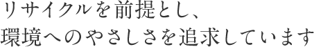 リサイクルを前提とし、環境へのやさしさを追求しています