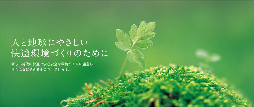 人と地球にやさしい快適環境づくりのために 新しい時代の快適で安心安全な環境づくりに邁進し、社会に貢献できる企業を目指します。